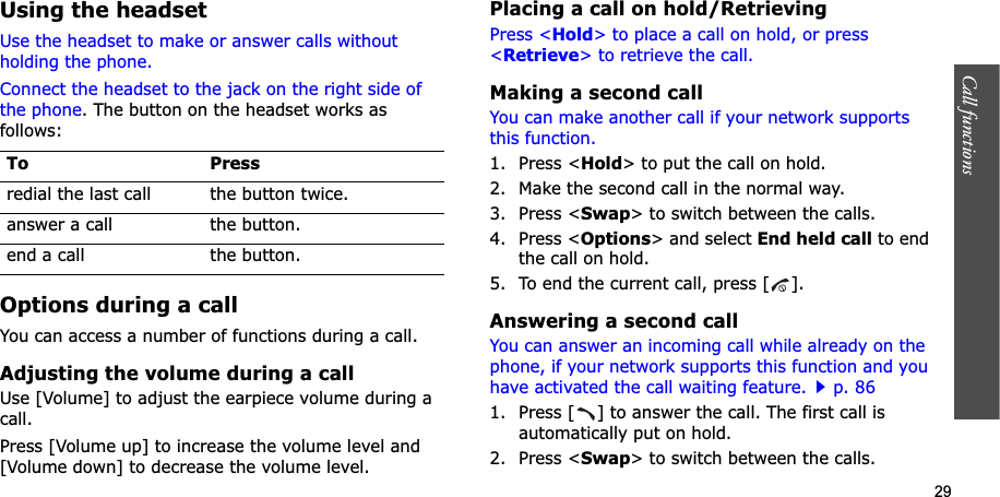 29Call functions    Using the headsetUse the headset to make or answer calls without holding the phone. Connect the headset to the jack on the right side of the phone. The button on the headset works as follows:Options during a callYou can access a number of functions during a call.Adjusting the volume during a callUse [Volume] to adjust the earpiece volume during a call.Press [Volume up] to increase the volume level and [Volume down] to decrease the volume level.Placing a call on hold/RetrievingPress &lt;Hold&gt; to place a call on hold, or press &lt;Retrieve&gt; to retrieve the call.Making a second callYou can make another call if your network supports this function.1. Press &lt;Hold&gt; to put the call on hold.2. Make the second call in the normal way.3. Press &lt;Swap&gt; to switch between the calls.4. Press &lt;Options&gt; and select End held call to end the call on hold.5. To end the current call, press [ ].Answering a second callYou can answer an incoming call while already on the phone, if your network supports this function and you have activated the call waiting feature.p. 86 1. Press [ ] to answer the call. The first call is automatically put on hold.2. Press &lt;Swap&gt; to switch between the calls.To Pressredial the last call the button twice.answer a call the button.end a call the button.