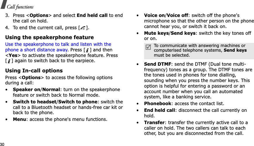 30Call functions3. Press &lt;Options&gt; and select End held call to end the call on hold.4. To end the current call, press [ ].Using the speakerphone featureUse the speakerphone to talk and listen with the phone a short distance away. Press [ ] and then &lt;Yes&gt; to activate the speakerphone feature. Press [ ] again to switch back to the earpiece.Using In-call optionsPress &lt;Options&gt; to access the following options during a call:•Speaker on/Normal: turn on the speakerphone feature or switch back to Normal mode.•Switch to headset/Switch to phone: switch the call to a Bluetooth headset or hands-free car kit or back to the phone.•Menu: access the phone&apos;s menu functions.•Voice on/Voice off: switch off the phone&apos;s microphone so that the other person on the phone cannot hear you, or switch it back on.•Mute keys/Send keys: switch the key tones off or on.•Send DTMF: send the DTMF (Dual tone multi-frequency) tones as a group. The DTMF tones are the tones used in phones for tone dialling, sounding when you press the number keys. This option is helpful for entering a password or an account number when you call an automated system, like a banking service.•Phonebook: access the contact list.•End held call: disconnect the call currently on hold.•Transfer: transfer the currently active call to a caller on hold. The two callers can talk to each other, but you are disconnected from the call.To communicate with answering machines or computerised telephone systems, Send keysmust be selected.