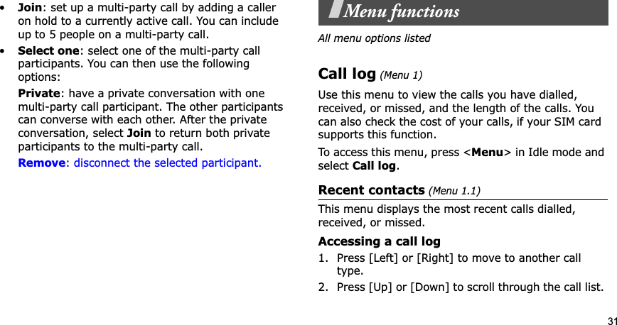 31•Join: set up a multi-party call by adding a caller on hold to a currently active call. You can include up to 5 people on a multi-party call.•Select one: select one of the multi-party call participants. You can then use the following options:Private: have a private conversation with one multi-party call participant. The other participants can converse with each other. After the private conversation, select Join to return both private participants to the multi-party call.Remove: disconnect the selected participant.Menu functionsAll menu options listedCall log (Menu 1)Use this menu to view the calls you have dialled, received, or missed, and the length of the calls. You can also check the cost of your calls,Gif your SIM card supports this function.To access this menu, press &lt;Menu&gt; in Idle mode and select Call log.Recent contacts (Menu 1.1)This menu displays the most recent calls dialled, received, or missed. Accessing a call log1. Press [Left] or [Right] to move to another call type.2. Press [Up] or [Down] to scroll through the call list. 