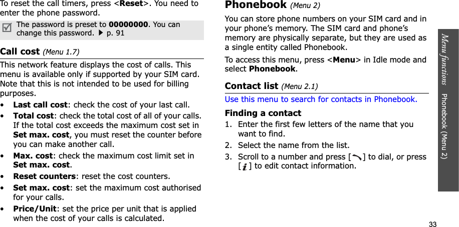 33Menu functions    Phonebook (Menu 2)To reset the call timers, press &lt;Reset&gt;. You need to enter the phone password.Call cost (Menu 1.7)This network feature displays the cost of calls. This menu is available only if supported by your SIM card. Note that this is not intended to be used for billing purposes.•Last call cost: check the cost of your last call.•Total cost: check the total cost of all of your calls. If the total cost exceeds the maximum cost set in Set max. cost, you must reset the counter before you can make another call.•Max. cost: check the maximum cost limit set in Set max. cost.•Reset counters: reset the cost counters.•Set max. cost: set the maximum cost authorised for your calls.•Price/Unit: set the price per unit that is applied when the cost of your calls is calculated.Phonebook (Menu 2)You can store phone numbers on your SIM card and in your phone’s memory. The SIM card and phone’s memory are physically separate, but they are used as a single entity called Phonebook.To access this menu, press &lt;Menu&gt; in Idle mode and select Phonebook.Contact list (Menu 2.1)Use this menu to search for contacts in Phonebook.Finding a contact1. Enter the first few letters of the name that you want to find.2. Select the name from the list.3. Scroll to a number and press [ ] to dial, or press [ ] to edit contact information.The password is preset to 00000000. You can change this password.p. 91