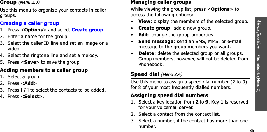 35Menu functions    Phonebook (Menu 2)Group (Menu 2.3)Use this menu to organise your contacts in caller groups.Creating a caller group1. Press &lt;Options&gt; and select Create group.2. Enter a name for the group.3. Select the caller ID line and set an image or a video.4. Select the ringtone line and set a melody.5. Press &lt;Save&gt; to save the group.Adding members to a caller group1. Select a group.2. Press &lt;Add&gt;.3. Press [ ] to select the contacts to be added.4. Press &lt;Select&gt;.Managing caller groupsWhile viewing the group list, press &lt;Options&gt; to access the following options:•View: display the members of the selected group.•Create group: add a new group.•Edit: change the group properties.•Send message: send an SMS, MMS, or e-mail message to the group members you want.•Delete: delete the selected group or all groups. Group members, however, will not be deleted from Phonebook.Speed dial (Menu 2.4)Use this menu to assign a speed dial number (2 to 9) for 8 of your most frequently dialled numbers.Assigning speed dial numbers1. Select a key location from 2 to 9. Key 1 is reserved for your voicemail server.2. Select a contact from the contact list.3. Select a number, if the contact has more than one number.