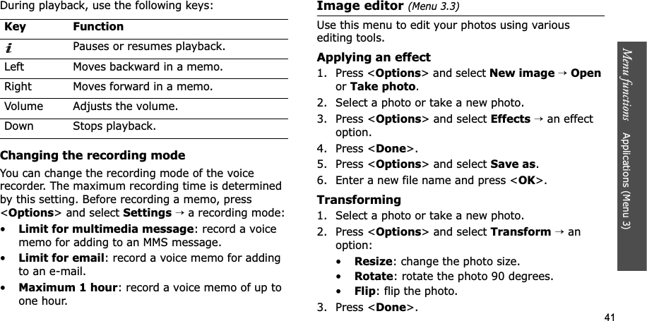 41Menu functions    Applications (Menu 3)During playback, use the following keys:Changing the recording modeYou can change the recording mode of the voice recorder. The maximum recording time is determined by this setting. Before recording a memo, press &lt;Options&gt; and select Settings→a recording mode:•Limit for multimedia message: record a voice memo for adding to an MMS message.•Limit for email: record a voice memo for adding to an e-mail.•Maximum 1 hour: record a voice memo of up to one hour.Image editor (Menu 3.3)Use this menu to edit your photos using various editing tools.Applying an effect1. Press &lt;Options&gt; and select New image→Openor Take photo.2. Select a photo or take a new photo.3. Press &lt;Options&gt; and select Effects→ an effect option.4. Press &lt;Done&gt;.5. Press &lt;Options&gt; and select Save as.6. Enter a new file name and press &lt;OK&gt;. Transforming1. Select a photo or take a new photo.2. Press &lt;Options&gt; and select Transform→ an option:•Resize: change the photo size.•Rotate: rotate the photo 90 degrees.•Flip: flip the photo.3. Press &lt;Done&gt;.Key FunctionPauses or resumes playback.Left Moves backward in a memo.Right Moves forward in a memo.Volume  Adjusts the volume.Down Stops playback.