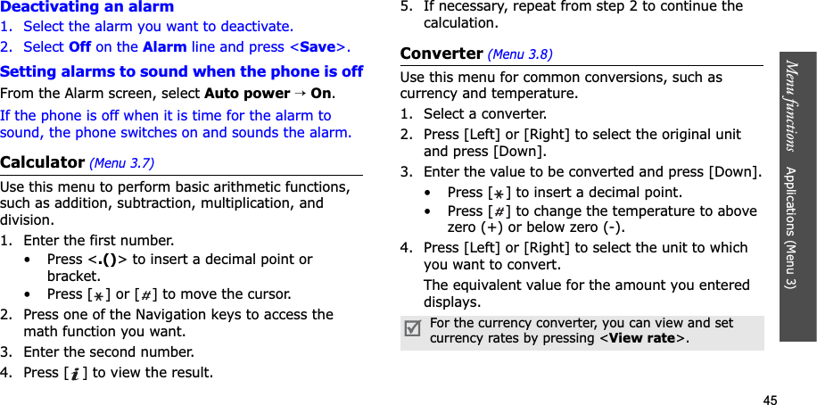 45Menu functions    Applications (Menu 3)Deactivating an alarm1. Select the alarm you want to deactivate.2. Select Off on the Alarm line and press &lt;Save&gt;.Setting alarms to sound when the phone is offFrom the Alarm screen, select Auto power→On.If the phone is off when it is time for the alarm to sound, the phone switches on and sounds the alarm.Calculator(Menu 3.7)Use this menu to perform basic arithmetic functions, such as addition, subtraction, multiplication, and division.1. Enter the first number. • Press &lt;.()&gt; to insert a decimal point or bracket.• Press [ ] or [ ] to move the cursor.2. Press one of the Navigation keys to access the math function you want.3. Enter the second number.4. Press [ ] to view the result.5. If necessary, repeat from step 2 to continue the calculation.Converter(Menu 3.8)Use this menu for common conversions, such as currency and temperature.1. Select a converter.2. Press [Left] or [Right] to select the original unit and press [Down].3. Enter the value to be converted and press [Down].• Press [ ] to insert a decimal point.• Press [ ] to change the temperature to above zero (+) or below zero (-).4. Press [Left] or [Right] to select the unit to which you want to convert.The equivalent value for the amount you entered displays.For the currency converter, you can view and set currency rates by pressing &lt;View rate&gt;. 