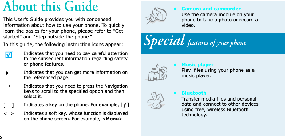 2About this GuideThis User’s Guide provides you with condensed information about how to use your phone. To quickly learn the basics for your phone, please refer to “Get started” and “Step outside the phone.”In this guide, the following instruction icons appear:Indicates that you need to pay careful attention to the subsequent information regarding safety or phone features.Indicates that you can get more information on the referenced page.→Indicates that you need to press the Navigation keys to scroll to the specified option and then select it.[    ]Indicates a key on the phone. For example, []&lt;  &gt;Indicates a soft key, whose function is displayed on the phone screen. For example, &lt;Menu&gt;• Camera and camcorderUse the camera module on your phone to take a photo or record a video.Special features of your phone• Music playerPlay  files using your phone as a music player.•BluetoothTransfer media files and personal data and connect to other devices using free, wireless Bluetooth technology.