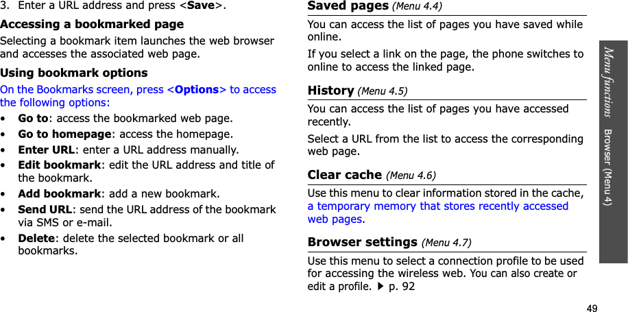 49Menu functions    Browser (Menu 4)3. Enter a URL address and press &lt;Save&gt;.Accessing a bookmarked pageSelecting a bookmark item launches the web browser and accesses the associated web page.Using bookmark optionsOn the Bookmarks screen, press &lt;Options&gt; to access the following options:•Go to: access the bookmarked web page.•Go to homepage: access the homepage.•Enter URL: enter a URL address manually.•Edit bookmark: edit the URL address and title of the bookmark.•Add bookmark: add a new bookmark.•Send URL: send the URL address of the bookmark via SMS or e-mail.•Delete: delete the selected bookmark or all bookmarks.Saved pages (Menu 4.4)You can access the list of pages you have saved while online. If you select a link on the page, the phone switches to online to access the linked page.History (Menu 4.5)You can access the list of pages you have accessed recently.Select a URL from the list to access the corresponding web page. Clear cache (Menu 4.6)Use this menu to clear information stored in the cache, a temporary memory that stores recently accessed web pages.Browser settings (Menu 4.7)Use this menu to select a connection profile to be used for accessing the wireless web. You can also create or edit a profile.p. 92