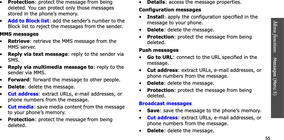 55Menu functions    Messages (Menu 5)•Protection: protect the message from being deleted. You can protect only those messages stored in the phone’s memory.•Add to Block list: add the sender’s number to the Block list to reject the messages from the sender.MMS messages•Retrieve: retrieve the MMS message from the MMS server.•Reply via text message: reply to the sender via SMS.•Reply via multimedia message to: reply to the sender via MMS.•Forward: forward the message to other people. •Delete: delete the message.•Cut address: extract URLs, e-mail addresses, or phone numbers from the message.•Cut media: save media content from the message to your phone’s memory.•Protection: protect the message from being deleted. •Details: access the message properties.Configuration messages•Install: apply the configuration specified in the message to your phone.•Delete: delete the message.•Protection: protect the message from being deleted.Push messages•Go to URL: connect to the URL specified in the message.•Cut address: extract URLs, e-mail addresses, or phone numbers from the message.•Delete: delete the message.•Protection: protect the message from being deleted.Broadcast messages•Save: save the message to the phone’s memory.•Cut address: extract URLs, e-mail addresses, or phone numbers from the message.•Delete: delete the message.