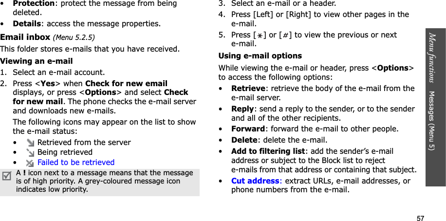 57Menu functions    Messages (Menu 5)•Protection: protect the message from being deleted. •Details: access the message properties.Email inbox (Menu 5.2.5)This folder stores e-mails that you have received.Viewing an e-mail1. Select an e-mail account.2. Press &lt;Yes&gt; when Check for new emaildisplays, or press &lt;Options&gt; and select Check for new mail. The phone checks the e-mail server and downloads new e-mails. The following icons may appear on the list to show the e-mail status:•  Retrieved from the server•  Being retrieved•Failed to be retrieved3. Select an e-mail or a header.4. Press [Left] or [Right] to view other pages in the e-mail.5. Press [ ] or [ ] to view the previous or next e-mail.Using e-mail optionsWhile viewing the e-mail or header, press &lt;Options&gt;to access the following options: •Retrieve: retrieve the body of the e-mail from the e-mail server.•Reply: send a reply to the sender, or to the sender and all of the other recipients.•Forward: forward the e-mail to other people. •Delete: delete the e-mail.•Add to filtering list: add the sender’s e-mail address or subject to the Block list to reject e-mails from that address or containing that subject.•Cut address: extract URLs, e-mail addresses, or phone numbers from the e-mail.A!icon next to a message means that the message is of high priority. A grey-coloured message icon indicates low priority.