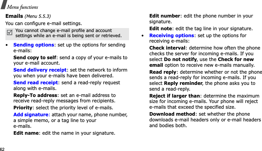 62Menu functionsEmails (Menu 5.5.3)You can configure e-mail settings.•Sending options: set up the options for sending e-mails:Send copy to self: send a copy of your e-mails to your e-mail account.Send delivery receipt: set the network to inform you when your e-mails have been delivered.Send read receipt: send a read-reply request along with e-mails.Reply-To address: set an e-mail address to receive read-reply messages from recipients. Priority: select the priority level of e-mails.Add signature: attach your name, phone number, a simple memo, or a tag line to youre-mails.Edit name: edit the name in your signature.Edit number: edit the phone number in your signature.Edit note: edit the tag line in your signature.•Receiving options: set up the options for receiving e-mails:Check interval: determine how often the phone checks the server for incoming e-mails. If you select Do not notify, use the Check for new email option to receive new e-mails manually.Read reply: determine whether or not the phone sends a read-reply for incoming e-mails. If you select Reply reminder, the phone asks you to send a read-reply.Reject if larger than: determine the maximum size for incoming e-mails. Your phone will reject e-mails that exceed the specified size.Download method: set whether the phone downloads e-mail headers only or e-mail headers and bodies both.You cannot change e-mail profile and account settings while an e-mail is being sent or retrieved.