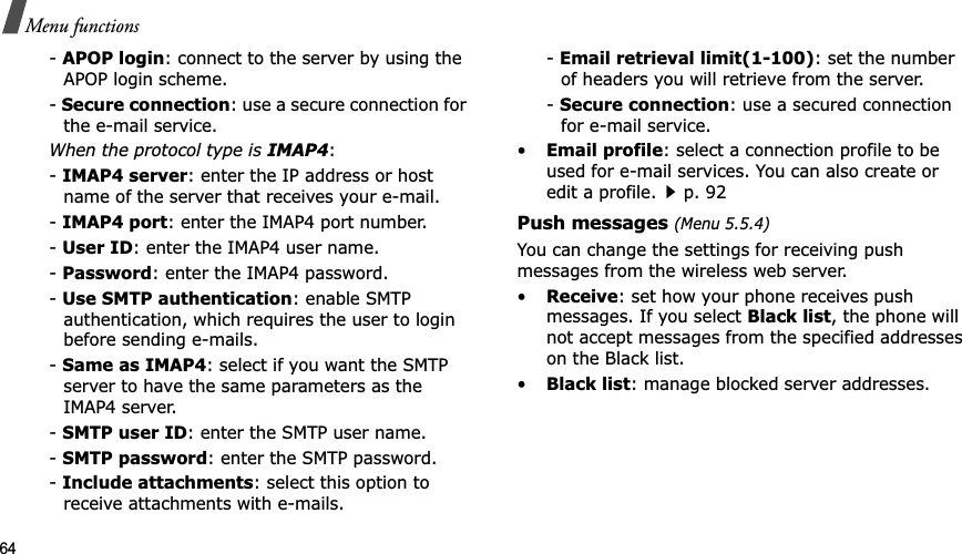 64Menu functions-APOP login: connect to the server by using the APOP login scheme. -Secure connection: use a secure connection for the e-mail service.When the protocol type is IMAP4:-IMAP4 server: enter the IP address or host name of the server that receives your e-mail.-IMAP4 port: enter the IMAP4 port number.-User ID: enter the IMAP4 user name.-Password: enter the IMAP4 password.-Use SMTP authentication: enable SMTP authentication, which requires the user to login before sending e-mails.-Same as IMAP4: select if you want the SMTP server to have the same parameters as the IMAP4 server.-SMTP user ID: enter the SMTP user name.-SMTP password: enter the SMTP password.-Include attachments: select this option to receive attachments with e-mails.-Email retrieval limit(1-100): set the number of headers you will retrieve from the server.-Secure connection: use a secured connection for e-mail service.•Email profile: select a connection profile to be used for e-mail services. You can also create or edit a profile.p. 92Push messages (Menu 5.5.4)You can change the settings for receiving push messages from the wireless web server.•Receive: set how your phone receives push messages. If you select Black list, the phone will not accept messages from the specified addresses on the Black list.•Black list: manage blocked server addresses.