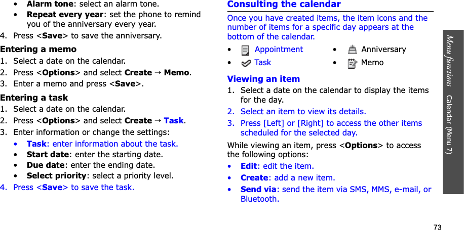 73Menu functions    Calendar (Menu 7)•Alarm tone: select an alarm tone.•Repeat every year: set the phone to remind you of the anniversary every year.4. Press &lt;Save&gt; to save the anniversary.Entering a memo1. Select a date on the calendar.2. Press &lt;Options&gt; and select Create→Memo.3. Enter a memo and press &lt;Save&gt;.Entering a task1. Select a date on the calendar.2. Press &lt;Options&gt; and select Create→Task.3. Enter information or change the settings:•Task: enter information about the task.•Start date: enter the starting date.•Due date: enter the ending date.•Select priority: select a priority level.4. Press &lt;Save&gt; to save the task.Consulting the calendarOnce you have created items, the item icons and the number of items for a specific day appears at the bottom of the calendar.Viewing an item1. Select a date on the calendar to display the items for the day. 2. Select an item to view its details.3. Press [Left] or [Right] to access the other items scheduled for the selected day.While viewing an item, press &lt;Options&gt; to access the following options:•Edit: edit the item.•Create: add a new item.•Send via: send the item via SMS, MMS, e-mail, or Bluetooth.•Appointment •  Anniversary•Ta s k • Memo