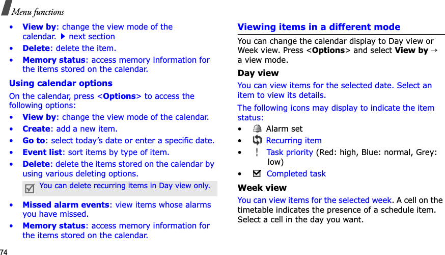 74Menu functions•View by: change the view mode of the calendar.next section•Delete: delete the item.•Memory status: access memory information for the items stored on the calendar.Using calendar optionsOn the calendar, press &lt;Options&gt; to access the following options:•View by: change the view mode of the calendar.•Create: add a new item.•Go to: select today’s date or enter a specific date.•Event list: sort items by type of item.•Delete: delete the items stored on the calendar by using various deleting options.•Missed alarm events: view items whose alarms you have missed.•Memory status: access memory information for the items stored on the calendar.Viewing items in a different modeYou can change the calendar display to Day view or Week view. Press &lt;Options&gt; and select View by→a view mode.Day viewYou can view items for the selected date. Select an item to view its details.The following icons may display to indicate the item status:• Alarm set •Recurring item•Task priority (Red: high, Blue: normal, Grey: low)•Completed taskWeek viewYou can view items for the selected week. A cell on the timetable indicates the presence of a schedule item. Select a cell in the day you want.You can delete recurring items in Day view only.