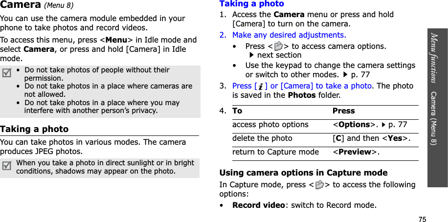 75Menu functions    Camera (Menu 8)Camera(Menu 8)You can use the camera module embedded in your phone to take photos and record videos.To access this menu, press &lt;Menu&gt; in Idle mode and select Camera, or press and hold [Camera] in Idle mode.Taking a photoYou can take photos in various modes. The camera produces JPEG photos. Taking a photo1. Access the Camera menu or press and hold [Camera] to turn on the camera.2. Make any desired adjustments.• Press &lt; &gt; to access camera options.next section• Use the keypad to change the camera settings or switch to other modes.p. 773. Press [ ] or [Camera] to take a photo. The photo is saved in the Photos folder.Using camera options in Capture modeIn Capture mode, press &lt; &gt; to access the following options:•Record video: switch to Record mode.•  Do not take photos of people without their permission.•  Do not take photos in a place where cameras arenot allowed.•  Do not take photos in a place where you mayinterfere with another person’s privacy.When you take a photo in direct sunlight or in bright conditions, shadows may appear on the photo.4.To Pressaccess photo options &lt;Options&gt;.p. 77delete the photo [C] and then &lt;Yes&gt;.return to Capture mode &lt;Preview&gt;.