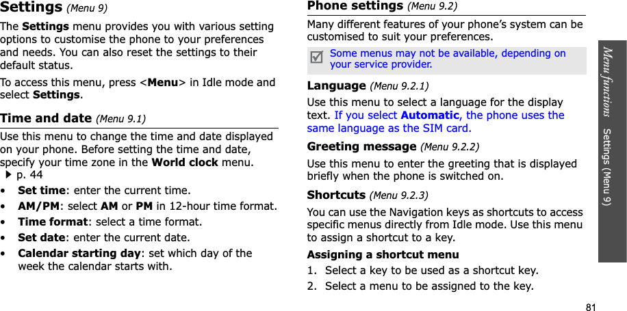 81Menu functions    Settings (Menu 9)Settings(Menu 9)TheSettings menu provides you with various setting options to customise the phone to your preferences and needs. You can also reset the settings to their default status.To access this menu, press &lt;Menu&gt; in Idle mode and select Settings.Time and date (Menu 9.1)Use this menu to change the time and date displayed on your phone. Before setting the time and date, specify your time zone in the World clock menu. p. 44•Set time: enter the current time. •AM/PM: select AM or PM in 12-hour time format.•Time format: select a time format.•Set date: enter the current date.•Calendar starting day: set which day of the week the calendar starts with.Phone settings (Menu 9.2)Many different features of your phone’s system can be customised to suit your preferences.Language (Menu 9.2.1)Use this menu to select a language for the display text. If you select Automatic, the phone uses the same language as the SIM card.Greeting message (Menu 9.2.2)Use this menu to enter the greeting that is displayed briefly when the phone is switched on.Shortcuts (Menu 9.2.3)You can use the Navigation keys as shortcuts to access specific menus directly from Idle mode. Use this menu to assign a shortcut to a key.Assigning a shortcut menu1. Select a key to be used as a shortcut key.2. Select a menu to be assigned to the key.Some menus may not be available, depending on your service provider.