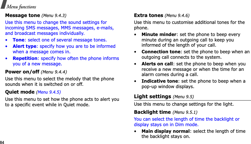 84Menu functionsMessage tone (Menu 9.4.3)Use this menu to change the sound settings for incoming SMS messages, MMS messages, e-mails, and broadcast messages individually. •Tone: select one of several message tones. •Alert type: specify how you are to be informed when a message comes in. •Repetition: specify how often the phone informs you of a new message.Power on/off (Menu 9.4.4)Use this menu to select the melody that the phone sounds when it is switched on or off. Quiet mode (Menu 9.4.5)Use this menu to set how the phone acts to alert you to a specific event while in Quiet mode. Extra tones (Menu 9.4.6)Use this menu to customise additional tones for the phone. •Minute minder: set the phone to beep every minute during an outgoing call to keep you informed of the length of your call.•Connection tone: set the phone to beep when an outgoing call connects to the system.•Alerts on call: set the phone to beep when you receive a new message or when the time for an alarm comes during a call.•Indicative tone: set the phone to beep when a pop-up window displays.Light settings (Menu 9.5)Use this menu to change settings for the light.Backlight time(Menu 9.5.1)You can select the length of time the backlight or display stays on in Dim mode.•Main display normal: select the length of time the backlight stays on.