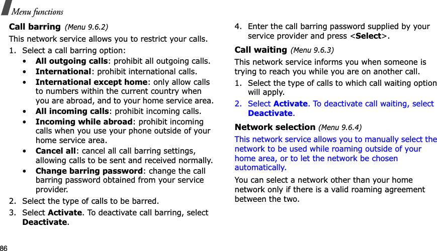 86Menu functionsCall barring(Menu 9.6.2)This network service allows you to restrict your calls.1. Select a call barring option:•All outgoing calls: prohibit all outgoing calls.•International: prohibit international calls.•International except home: only allow calls to numbers within the current country when you are abroad, and to your home service area.•All incoming calls: prohibit incoming calls.•Incoming while abroad: prohibit incoming calls when you use your phone outside of your home service area.•Cancel all: cancel all call barring settings, allowing calls to be sent and received normally.•Change barring password: change the call barring password obtained from your service provider.2. Select the type of calls to be barred. 3. Select Activate. To deactivate call barring, select Deactivate.4. Enter the call barring password supplied by your service provider and press &lt;Select&gt;.Call waiting(Menu 9.6.3)This network service informs you when someone is trying to reach you while you are on another call.1. Select the type of calls to which call waiting option will apply.2. Select Activate. To deactivate call waiting, select Deactivate.Network selection (Menu 9.6.4)This network service allows you to manually select the network to be used while roaming outside of your home area, or to let the network be chosen automatically. You can select a network other than your home network only if there is a valid roaming agreement between the two.