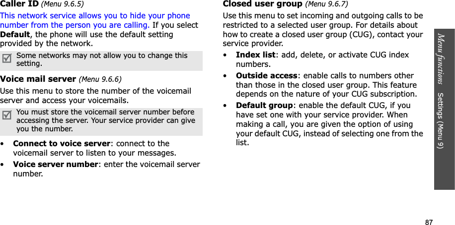 87Menu functions    Settings (Menu 9)Caller ID (Menu 9.6.5)This network service allows you to hide your phone number from the person you are calling. If you select Default, the phone will use the default setting provided by the network.Voice mail server (Menu 9.6.6)Use this menu to store the number of the voicemail server and access your voicemails.•Connect to voice server: connect to the voicemail server to listen to your messages.•Voice server number: enter the voicemail server number.Closed user group (Menu 9.6.7)Use this menu to set incoming and outgoing calls to be restricted to a selected user group. For details about how to create a closed user group (CUG), contact your service provider.•Index list: add, delete, or activate CUG index numbers. •Outside access: enable calls to numbers other than those in the closed user group. This feature depends on the nature of your CUG subscription.•Default group: enable the default CUG, if you have set one with your service provider. When making a call, you are given the option of using your default CUG, instead of selecting one from the list.Some networks may not allow you to change this setting.You must store the voicemail server number before accessing the server. Your service provider can give you the number.