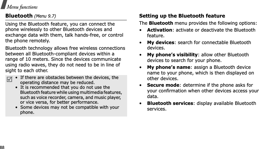 88Menu functionsBluetooth (Menu 9.7)Using the Bluetooth feature, you can connect the phone wirelessly to other Bluetooth devices and exchange data with them, talk hands-free, or control the phone remotely.Bluetooth technology allows free wireless connections between all Bluetooth-compliant devices within a range of 10 meters. Since the devices communicate using radio waves, they do not need to be in line of sight to each other.Setting up the Bluetooth featureTheBluetooth menu provides the following options:•Activation: activate or deactivate the Bluetooth feature.•My devices: search for connectable Bluetooth devices. •My phone’s visibility: allow other Bluetooth devices to search for your phone.•My phone’s name: assign a Bluetooth device name to your phone, which is then displayed on other devices.•Secure mode: determine if the phone asks for your confirmation when other devices access your data.•Bluetooth services: display available Bluetooth services. •  If there are obstacles between the devices, the     operating distance may be reduced.•  It is recommended that you do not use the    Bluetooth feature while using multimedia features,    such as voice recorder, camera, and music player,    or vice versa, for better performance.•  Some devices may not be compatible with your     phone.