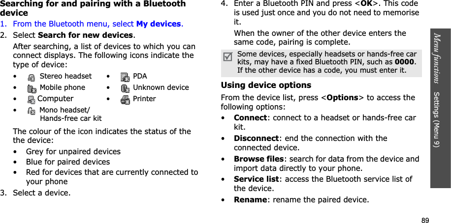 89Menu functions    Settings (Menu 9)Searching for and pairing with a Bluetooth device1. From the Bluetooth menu, select My devices.2. Select Search for new devices.After searching, a list of devices to which you can connect displays. The following icons indicate the type of device:The colour of the icon indicates the status of the the device:• Grey for unpaired devices• Blue for paired devices• Red for devices that are currently connected to your phone3. Select a device.4. Enter a Bluetooth PIN and press &lt;OK&gt;. This code is used just once and you do not need to memorise it.When the owner of the other device enters the same code, pairing is complete.Using device optionsFrom the device list, press &lt;Options&gt; to access the following options: •Connect: connect to a headset or hands-free car kit.•Disconnect: end the connection with the connected device.•Browse files: search for data from the device and import data directly to your phone.•Service list: access the Bluetooth service list of the device.•Rename: rename the paired device.•  Stereo headset •  PDA•  Mobile phone •  Unknown device•Computer• Printer•  Mono headset/Hands-free car kitSome devices, especially headsets or hands-free car kits, may have a fixed Bluetooth PIN, such as 0000.If the other device has a code, you must enter it.