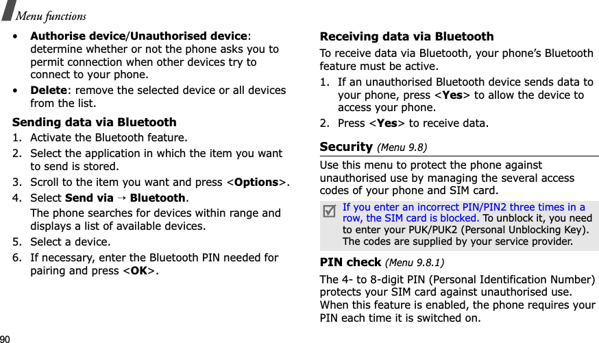 90Menu functions•Authorise device/Unauthorised device:determine whether or not the phone asks you to permit connection when other devices try to connect to your phone.•Delete: remove the selected device or all devices from the list.Sending data via Bluetooth1. Activate the Bluetooth feature.2. Select the application in which the item you want to send is stored. 3. Scroll to the item you want and press &lt;Options&gt;.4. Select Send via→Bluetooth.The phone searches for devices within range and displays a list of available devices.5. Select a device.6. If necessary, enter the Bluetooth PIN needed for pairing and press &lt;OK&gt;.Receiving data via BluetoothTo receive data via Bluetooth, your phone’s Bluetooth feature must be active.1. If an unauthorised Bluetooth device sends data to your phone, press &lt;Yes&gt; to allow the device to access your phone.2. Press &lt;Yes&gt; to receive data.Security (Menu 9.8)Use this menu to protect the phone against unauthorised use by managing the several access codes of your phone and SIM card.PIN check (Menu 9.8.1)The 4- to 8-digit PIN (Personal Identification Number) protects your SIM card against unauthorised use. When this feature is enabled, the phone requires your PIN each time it is switched on.If you enter an incorrect PIN/PIN2 three times in a row, the SIM card is blocked. To unblock it, you need to enter your PUK/PUK2 (Personal Unblocking Key). The codes are supplied by your service provider.