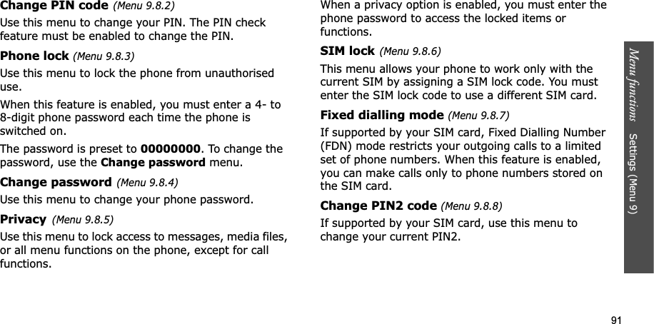 91Menu functions    Settings (Menu 9)Change PIN code(Menu 9.8.2)Use this menu to change your PIN. The PIN check feature must be enabled to change the PIN.Phone lock (Menu 9.8.3)Use this menu to lock the phone from unauthorised use.When this feature is enabled, you must enter a 4- to 8-digit phone password each time the phone is switched on.The password is preset to 00000000. To change the password, use the Change password menu.Change password(Menu 9.8.4)Use this menu to change your phone password. Privacy(Menu 9.8.5)Use this menu to lock access to messages, media files, or all menu functions on the phone, except for call functions. When a privacy option is enabled, you must enter the phone password to access the locked items or functions. SIM lock(Menu 9.8.6)This menu allows your phone to work only with the current SIM by assigning a SIM lock code. You must enter the SIM lock code to use a different SIM card.Fixed dialling mode (Menu 9.8.7)If supported by your SIM card, Fixed Dialling Number (FDN) mode restricts your outgoing calls to a limited set of phone numbers. When this feature is enabled, you can make calls only to phone numbers stored on the SIM card.Change PIN2 code (Menu 9.8.8)If supported by your SIM card, use this menu to change your current PIN2. 