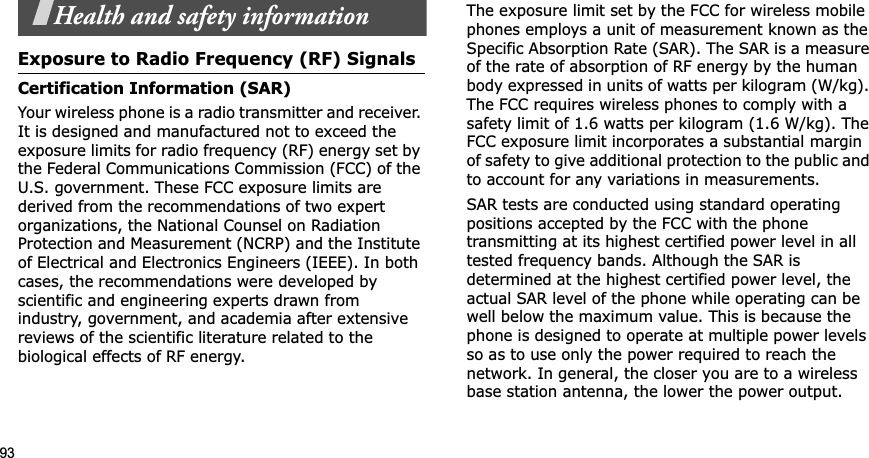 93Health and safety informationExposure to Radio Frequency (RF) SignalsCertification Information (SAR)Your wireless phone is a radio transmitter and receiver. It is designed and manufactured not to exceed the exposure limits for radio frequency (RF) energy set by the Federal Communications Commission (FCC) of the U.S. government. These FCC exposure limits are derived from the recommendations of two expert organizations, the National Counsel on Radiation Protection and Measurement (NCRP) and the Institute of Electrical and Electronics Engineers (IEEE). In both cases, the recommendations were developed by scientific and engineering experts drawn from industry, government, and academia after extensive reviews of the scientific literature related to the biological effects of RF energy.The exposure limit set by the FCC for wireless mobile phones employs a unit of measurement known as the Specific Absorption Rate (SAR). The SAR is a measure of the rate of absorption of RF energy by the human body expressed in units of watts per kilogram (W/kg). The FCC requires wireless phones to comply with a safety limit of 1.6 watts per kilogram (1.6 W/kg). The FCC exposure limit incorporates a substantial margin of safety to give additional protection to the public and to account for any variations in measurements.SAR tests are conducted using standard operating positions accepted by the FCC with the phone transmitting at its highest certified power level in all tested frequency bands. Although the SAR is determined at the highest certified power level, the actual SAR level of the phone while operating can be well below the maximum value. This is because the phone is designed to operate at multiple power levels so as to use only the power required to reach the network. In general, the closer you are to a wireless base station antenna, the lower the power output.