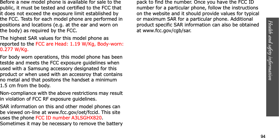 94Health and safety informationBefore a new model phone is available for sale to the public, it must be tested and certified to the FCC that it does not exceed the exposure limit established by the FCC. Tests for each model phone are performed in positions and locations (e.g. at the ear and worn on the body) as required by the FCC. The highest SAR values for this model phone as reported to the FCC are Head: 1.19 W/Kg, Body-worn:0.277 W/Kg.For body worn operations, this model phone has been testde and meets the FCC exposure guidelines when used with a Samsung accessory designated for this product or when used with an accessroy that contains no metal and that positons the handset a minimum 1.5 cm from the body.Non-compliance with the above restrictions may result in violation of FCC RF exposure guidelines.SAR information on this and other model phones can be viewed on-line at www.fcc.gov/oet/fccid. This site uses the phone FCC ID number A3LSGHX820.              Sometimes it may be necessary to remove the battery pack to find the number. Once you have the FCC ID number for a particular phone, follow the instructions on the website and it should provide values for typical or maximum SAR for a particular phone. Additional product specific SAR information can also be obtained at www.fcc.gov/cgb/sar.