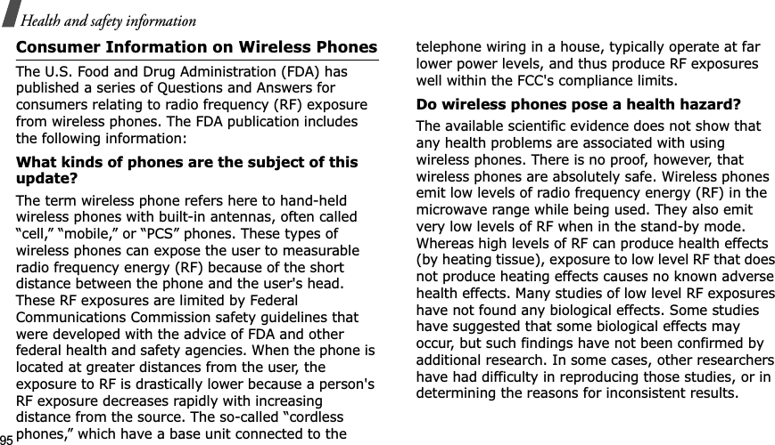 95Health and safety informationConsumer Information on Wireless PhonesThe U.S. Food and Drug Administration (FDA) has published a series of Questions and Answers for consumers relating to radio frequency (RF) exposure from wireless phones. The FDA publication includes the following information:What kinds of phones are the subject of this update?The term wireless phone refers here to hand-held wireless phones with built-in antennas, often called “cell,” “mobile,” or “PCS” phones. These types of wireless phones can expose the user to measurable radio frequency energy (RF) because of the short distance between the phone and the user&apos;s head. These RF exposures are limited by Federal Communications Commission safety guidelines that were developed with the advice of FDA and other federal health and safety agencies. When the phone is located at greater distances from the user, the exposure to RF is drastically lower because a person&apos;s RF exposure decreases rapidly with increasing distance from the source. The so-called “cordless phones,” which have a base unit connected to the telephone wiring in a house, typically operate at far lower power levels, and thus produce RF exposures well within the FCC&apos;s compliance limits.Do wireless phones pose a health hazard?The available scientific evidence does not show that any health problems are associated with using wireless phones. There is no proof, however, that wireless phones are absolutely safe. Wireless phones emit low levels of radio frequency energy (RF) in the microwave range while being used. They also emit very low levels of RF when in the stand-by mode. Whereas high levels of RF can produce health effects (by heating tissue), exposure to low level RF that does not produce heating effects causes no known adverse health effects. Many studies of low level RF exposures have not found any biological effects. Some studies have suggested that some biological effects may occur, but such findings have not been confirmed by additional research. In some cases, other researchers have had difficulty in reproducing those studies, or in determining the reasons for inconsistent results.