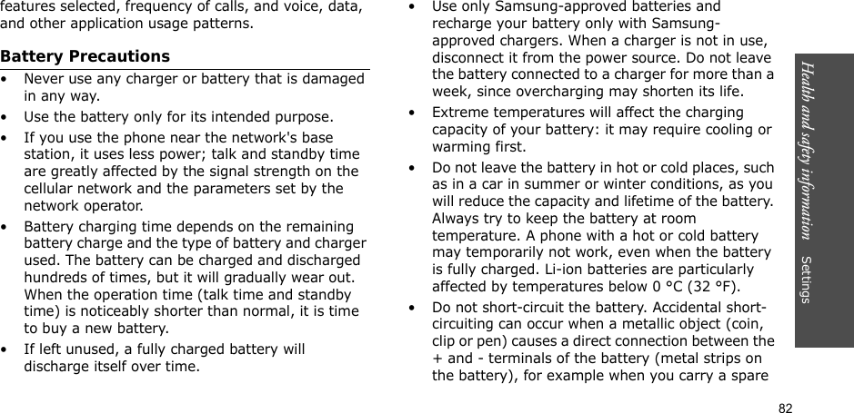 82Health and safety information    Settings features selected, frequency of calls, and voice, data, and other application usage patterns. Battery Precautions• Never use any charger or battery that is damaged in any way.• Use the battery only for its intended purpose.• If you use the phone near the network&apos;s base station, it uses less power; talk and standby time are greatly affected by the signal strength on the cellular network and the parameters set by the network operator.• Battery charging time depends on the remaining battery charge and the type of battery and charger used. The battery can be charged and discharged hundreds of times, but it will gradually wear out. When the operation time (talk time and standby time) is noticeably shorter than normal, it is time to buy a new battery.• If left unused, a fully charged battery will discharge itself over time.• Use only Samsung-approved batteries and recharge your battery only with Samsung-approved chargers. When a charger is not in use, disconnect it from the power source. Do not leave the battery connected to a charger for more than a week, since overcharging may shorten its life.• Extreme temperatures will affect the charging capacity of your battery: it may require cooling or warming first.• Do not leave the battery in hot or cold places, such as in a car in summer or winter conditions, as you will reduce the capacity and lifetime of the battery. Always try to keep the battery at room temperature. A phone with a hot or cold battery may temporarily not work, even when the battery is fully charged. Li-ion batteries are particularly affected by temperatures below 0 °C (32 °F).• Do not short-circuit the battery. Accidental short- circuiting can occur when a metallic object (coin, clip or pen) causes a direct connection between the + and - terminals of the battery (metal strips on the battery), for example when you carry a spare 