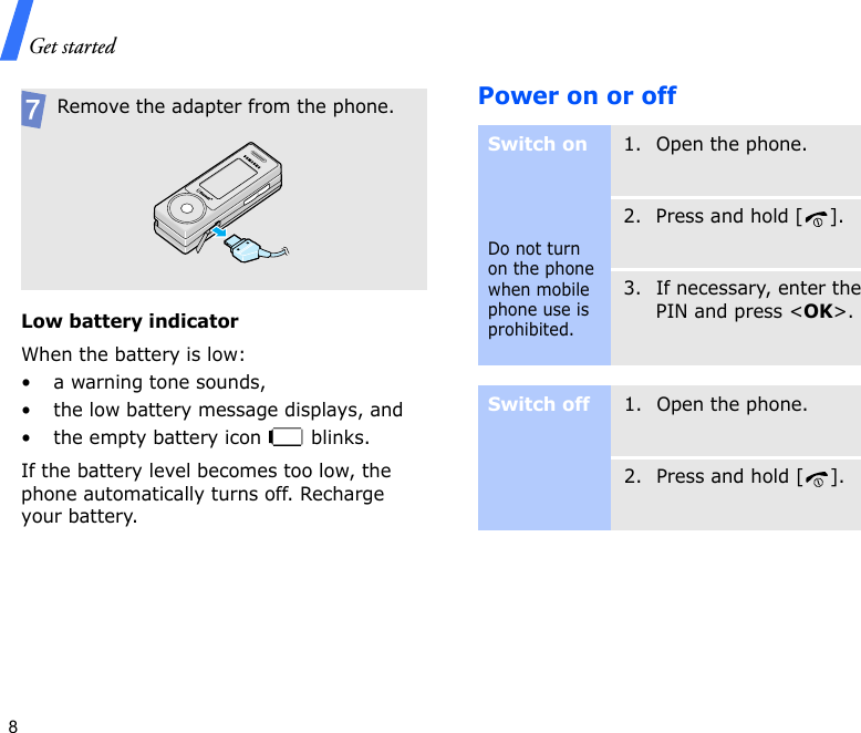 Get started8Low battery indicatorWhen the battery is low:• a warning tone sounds,• the low battery message displays, and• the empty battery icon   blinks.If the battery level becomes too low, the phone automatically turns off. Recharge your battery. Power on or offRemove the adapter from the phone.Switch onDo not turn on the phone when mobile phone use is prohibited.1. Open the phone.2. Press and hold [ ].3. If necessary, enter the PIN and press &lt;OK&gt;.Switch off1. Open the phone.2. Press and hold [ ].