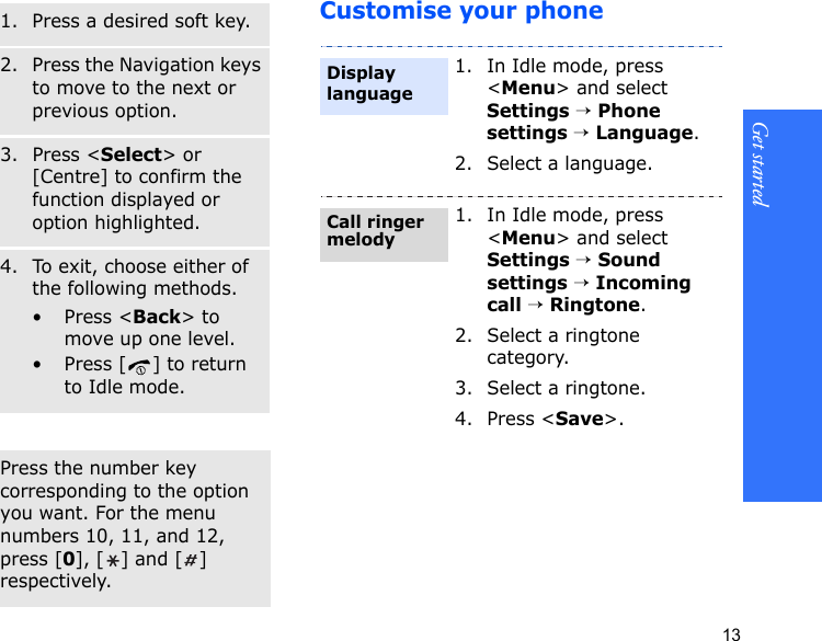 Get started13Customise your phoneSelect an option1. Press a desired soft key.2. Press the Navigation keys to move to the next or previous option.3. Press &lt;Select&gt; or [Centre] to confirm the function displayed or option highlighted.4. To exit, choose either of the following methods.• Press &lt;Back&gt; to move up one level.• Press [ ] to return to Idle mode.Use shortcutsPress the number key corresponding to the option you want. For the menu numbers 10, 11, and 12, press [0], [] and [] respectively.1. In Idle mode, press &lt;Menu&gt; and select Settings → Phone settings → Language.2. Select a language.1. In Idle mode, press &lt;Menu&gt; and select Settings → Sound settings → Incoming call → Ringtone.2. Select a ringtone category.3. Select a ringtone.4. Press &lt;Save&gt;.Display languageCall ringer melody