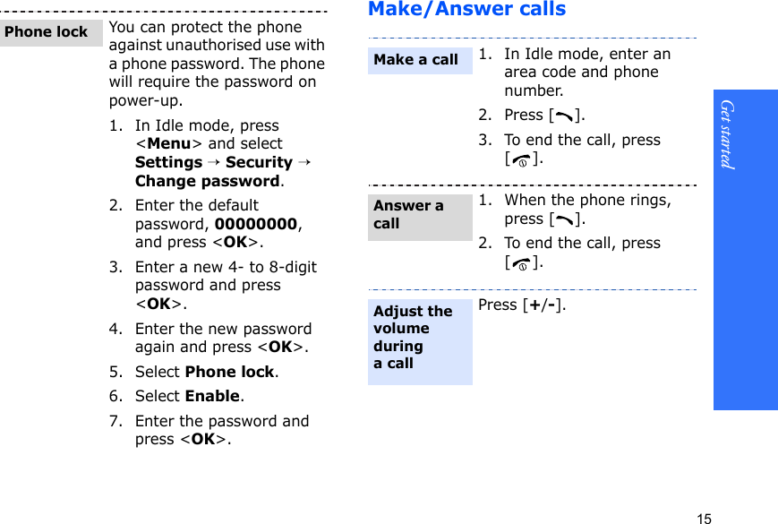 Get started15Make/Answer callsYou can protect the phone against unauthorised use with a phone password. The phone will require the password on power-up.1. In Idle mode, press &lt;Menu&gt; and select Settings → Security → Change password.2. Enter the default password, 00000000, and press &lt;OK&gt;.3. Enter a new 4- to 8-digit password and press &lt;OK&gt;.4. Enter the new password again and press &lt;OK&gt;.5. Select Phone lock.6. Select Enable.7. Enter the password and press &lt;OK&gt;.Phone lock1. In Idle mode, enter an area code and phone number.2. Press [ ].3. To end the call, press [].1. When the phone rings, press [ ].2. To end the call, press [].Press [+/-].Make a callAnswer a callAdjust the volume during a call