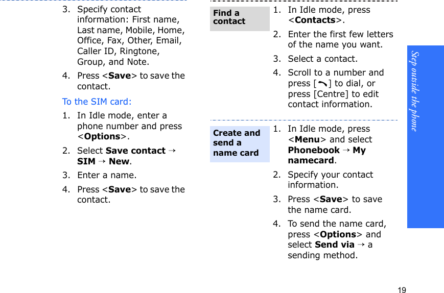Step outside the phone193. Specify contact information: First name, Last name, Mobile, Home, Office, Fax, Other, Email, Caller ID, Ringtone, Group, and Note.4. Press &lt;Save&gt; to save the contact.To the SIM card:1. In Idle mode, enter a phone number and press &lt;Options&gt;.2. Select Save contact → SIM → New.3. Enter a name.4. Press &lt;Save&gt; to save the contact.1. In Idle mode, press &lt;Contacts&gt;.2. Enter the first few letters of the name you want.3. Select a contact.4. Scroll to a number and press [] to dial, or press [Centre] to edit contact information.1. In Idle mode, press &lt;Menu&gt; and select Phonebook → My namecard.2. Specify your contact information.3. Press &lt;Save&gt; to save the name card.4. To send the name card, press &lt;Options&gt; and select Send via → a sending method.Find a contactCreate and send a name card