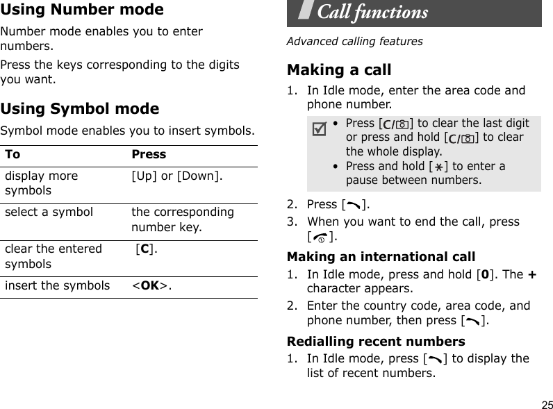25Using Number modeNumber mode enables you to enter numbers. Press the keys corresponding to the digits you want.Using Symbol modeSymbol mode enables you to insert symbols.Call functionsAdvanced calling featuresMaking a call1. In Idle mode, enter the area code and phone number.2. Press [ ].3. When you want to end the call, press [].Making an international call1. In Idle mode, press and hold [0]. The + character appears.2. Enter the country code, area code, and phone number, then press [ ].Redialling recent numbers1. In Idle mode, press [ ] to display the list of recent numbers.To Pressdisplay more symbols[Up] or [Down].select a symbol the corresponding number key.clear the entered symbols [C]. insert the symbols &lt;OK&gt;.•  Press [ ] to clear the last digit or press and hold [ ] to clear the whole display.•  Press and hold [ ] to enter a pause between numbers. 