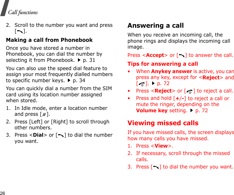 26Call functions2. Scroll to the number you want and press [].Making a call from PhonebookOnce you have stored a number in Phonebook, you can dial the number by selecting it from Phonebook.p. 31You can also use the speed dial feature to assign your most frequently dialled numbers to specific number keys.p. 34You can quickly dial a number from the SIM card using its location number assigned when stored.1. In Idle mode, enter a location number and press [ ].2. Press [Left] or [Right] to scroll through other numbers.3. Press &lt;Dial&gt; or [ ] to dial the number you want.Answering a callWhen you receive an incoming call, the phone rings and displays the incoming call image. Press &lt;Accept&gt; or [ ] to answer the call.Tips for answering a call• When Anykey answer is active, you can press any key, except for &lt;Reject&gt; and [].p. 72• Press &lt;Reject&gt; or [ ] to reject a call.• Press and hold [+/-] to reject a call or mute the ringer, depending on the Volume key setting.p. 72Viewing missed callsIf you have missed calls, the screen displays how many calls you have missed.1. Press &lt;View&gt;.2. If necessary, scroll through the missed calls.3. Press [ ] to dial the number you want.