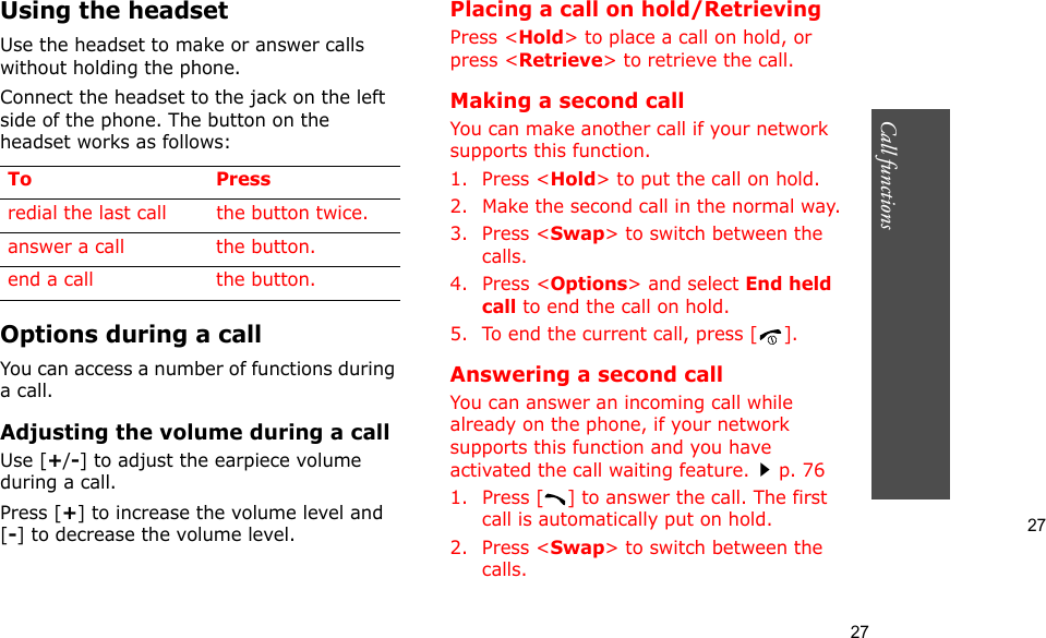 27Call functions    27Using the headsetUse the headset to make or answer calls without holding the phone. Connect the headset to the jack on the left side of the phone. The button on the headset works as follows:Options during a callYou can access a number of functions during a call.Adjusting the volume during a callUse [+/-] to adjust the earpiece volume during a call.Press [+] to increase the volume level and [-] to decrease the volume level.Placing a call on hold/RetrievingPress &lt;Hold&gt; to place a call on hold, or press &lt;Retrieve&gt; to retrieve the call.Making a second callYou can make another call if your network supports this function.1. Press &lt;Hold&gt; to put the call on hold.2. Make the second call in the normal way.3. Press &lt;Swap&gt; to switch between the calls.4. Press &lt;Options&gt; and select End held call to end the call on hold.5. To end the current call, press [ ].Answering a second callYou can answer an incoming call while already on the phone, if your network supports this function and you have activated the call waiting feature.p. 76 1. Press [ ] to answer the call. The first call is automatically put on hold.2. Press &lt;Swap&gt; to switch between the calls.To Pressredial the last call the button twice.answer a call the button.end a call the button.