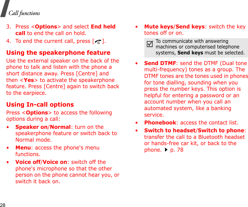 28Call functions3. Press &lt;Options&gt; and select End held call to end the call on hold.4. To end the current call, press [ ].Using the speakerphone featureUse the external speaker on the back of the phone to talk and listen with the phone a short distance away. Press [Centre] and then &lt;Yes&gt; to activate the speakerphone feature. Press [Centre] again to switch back to the earpiece.Using In-call optionsPress &lt;Options&gt; to access the following options during a call:•Speaker on/Normal: turn on the speakerphone feature or switch back to Normal mode.•Menu: access the phone&apos;s menu functions.•Voice off/Voice on: switch off the phone&apos;s microphone so that the other person on the phone cannot hear you, or switch it back on.•Mute keys/Send keys: switch the key tones off or on.•Send DTMF: send the DTMF (Dual tone multi-frequency) tones as a group. The DTMF tones are the tones used in phones for tone dialling, sounding when you press the number keys. This option is helpful for entering a password or an account number when you call an automated system, like a banking service.•Phonebook: access the contact list.•Switch to headset/Switch to phone: transfer the call to a Bluetooth headset or hands-free car kit, or back to the phone.p. 78To communicate with answering machines or computerised telephone systems, Send keys must be selected.