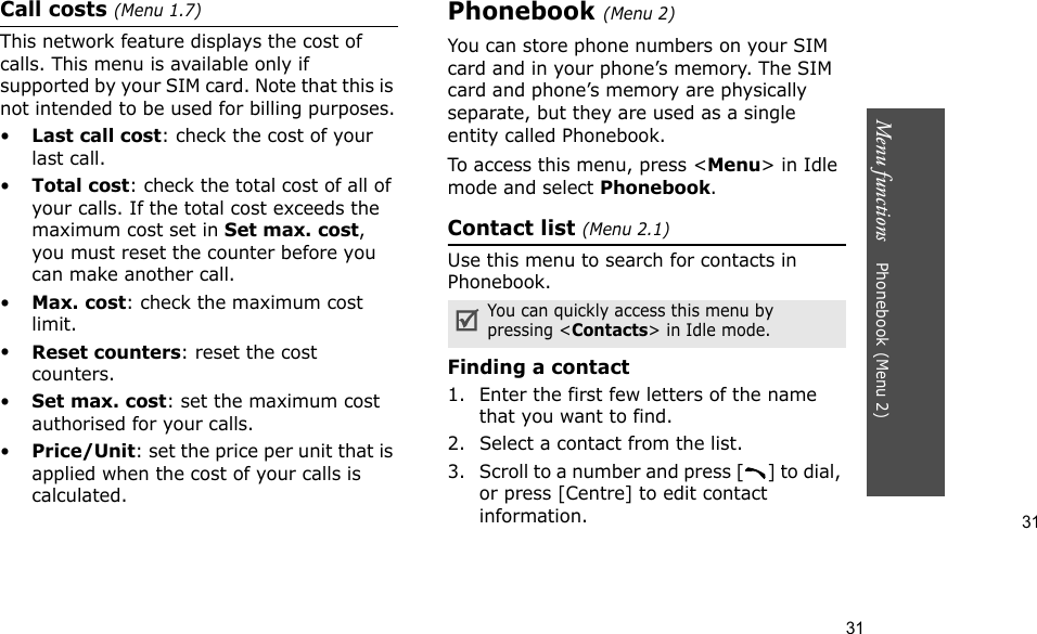 31Menu functions    Phonebook (Menu 2)31Call costs (Menu 1.7) This network feature displays the cost of calls. This menu is available only if supported by your SIM card. Note that this is not intended to be used for billing purposes.•Last call cost: check the cost of your last call.•Total cost: check the total cost of all of your calls. If the total cost exceeds the maximum cost set in Set max. cost, you must reset the counter before you can make another call.•Max. cost: check the maximum cost limit.•Reset counters: reset the cost counters.•Set max. cost: set the maximum cost authorised for your calls.•Price/Unit: set the price per unit that is applied when the cost of your calls is calculated.Phonebook (Menu 2)You can store phone numbers on your SIM card and in your phone’s memory. The SIM card and phone’s memory are physically separate, but they are used as a single entity called Phonebook.To access this menu, press &lt;Menu&gt; in Idle mode and select Phonebook.Contact list (Menu 2.1)Use this menu to search for contacts in Phonebook.Finding a contact1. Enter the first few letters of the name that you want to find.2. Select a contact from the list.3. Scroll to a number and press [ ] to dial, or press [Centre] to edit contact information.You can quickly access this menu by pressing &lt;Contacts&gt; in Idle mode.
