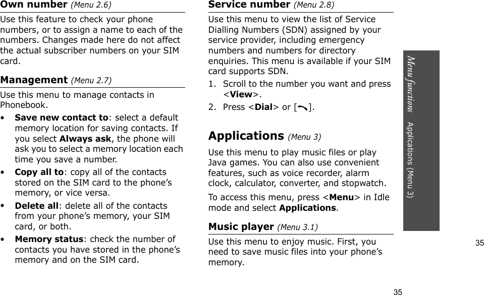 35Menu functions    Applications (Menu 3)35Own number (Menu 2.6) Use this feature to check your phone numbers, or to assign a name to each of the numbers. Changes made here do not affect the actual subscriber numbers on your SIM card.Management (Menu 2.7)Use this menu to manage contacts in Phonebook.•Save new contact to: select a default memory location for saving contacts. If you select Always ask, the phone will ask you to select a memory location each time you save a number.•Copy all to: copy all of the contacts stored on the SIM card to the phone’s memory, or vice versa.•Delete all: delete all of the contacts from your phone’s memory, your SIM card, or both.•Memory status: check the number of contacts you have stored in the phone’s memory and on the SIM card.Service number (Menu 2.8)Use this menu to view the list of Service Dialling Numbers (SDN) assigned by your service provider, including emergency numbers and numbers for directory enquiries. This menu is available if your SIM card supports SDN.1. Scroll to the number you want and press &lt;View&gt;.2. Press &lt;Dial&gt; or [ ].Applications (Menu 3)Use this menu to play music files or play Java games. You can also use convenient features, such as voice recorder, alarm clock, calculator, converter, and stopwatch.To access this menu, press &lt;Menu&gt; in Idle mode and select Applications.Music player (Menu 3.1)Use this menu to enjoy music. First, you need to save music files into your phone’s memory. 