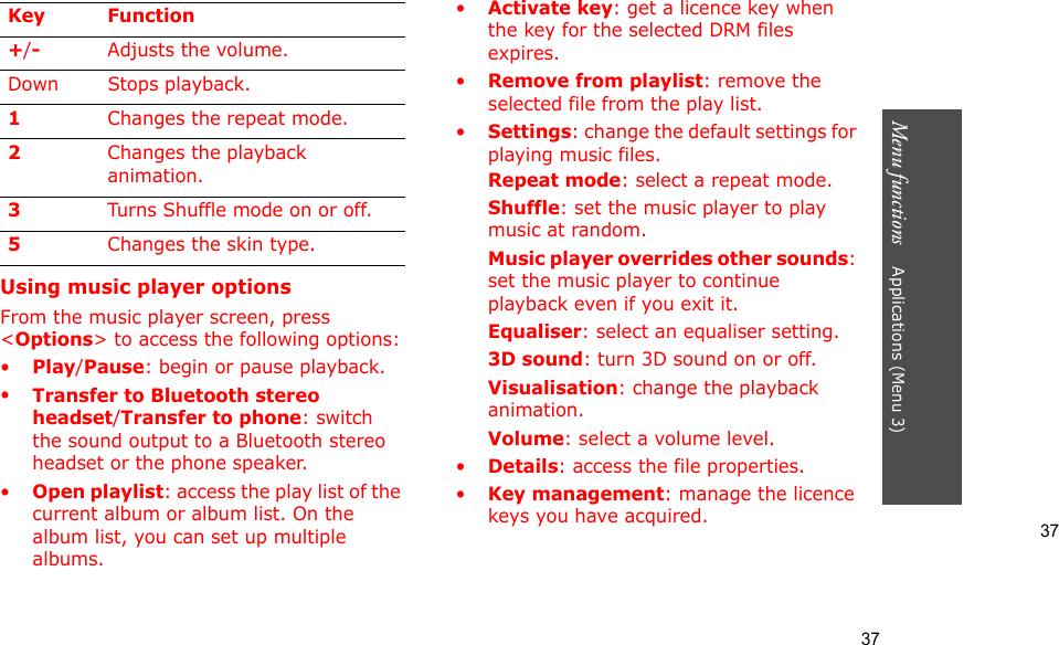 37Menu functions    Applications (Menu 3)37Using music player optionsFrom the music player screen, press &lt;Options&gt; to access the following options:•Play/Pause: begin or pause playback.•Transfer to Bluetooth stereo headset/Transfer to phone: switch the sound output to a Bluetooth stereo headset or the phone speaker.•Open playlist: access the play list of the current album or album list. On the album list, you can set up multiple albums.•Activate key: get a licence key when the key for the selected DRM files expires.•Remove from playlist: remove the selected file from the play list.•Settings: change the default settings for playing music files. Repeat mode: select a repeat mode.Shuffle: set the music player to play music at random.Music player overrides other sounds: set the music player to continue playback even if you exit it.Equaliser: select an equaliser setting.3D sound: turn 3D sound on or off.Visualisation: change the playback animation.Volume: select a volume level.•Details: access the file properties.•Key management: manage the licence keys you have acquired.+/-Adjusts the volume.Down Stops playback.1Changes the repeat mode.2Changes the playback animation.3Turns Shuffle mode on or off.5Changes the skin type.Key Function