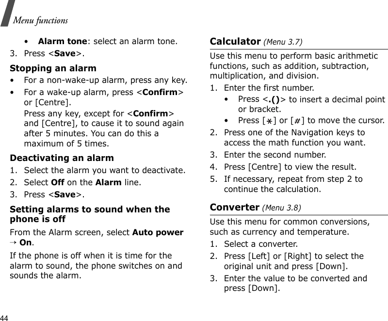 44Menu functions•Alarm tone: select an alarm tone.3. Press &lt;Save&gt;.Stopping an alarm• For a non-wake-up alarm, press any key.• For a wake-up alarm, press &lt;Confirm&gt; or [Centre]. Press any key, except for &lt;Confirm&gt; and [Centre], to cause it to sound again after 5 minutes. You can do this a maximum of 5 times.Deactivating an alarm1. Select the alarm you want to deactivate.2. Select Off on the Alarm line.3. Press &lt;Save&gt;.Setting alarms to sound when the phone is offFrom the Alarm screen, select Auto power → On.If the phone is off when it is time for the alarm to sound, the phone switches on and sounds the alarm.Calculator (Menu 3.7) Use this menu to perform basic arithmetic functions, such as addition, subtraction, multiplication, and division.1. Enter the first number. • Press &lt;.()&gt; to insert a decimal point or bracket.• Press [ ] or [ ] to move the cursor.2. Press one of the Navigation keys to access the math function you want.3. Enter the second number.4. Press [Centre] to view the result.5. If necessary, repeat from step 2 to continue the calculation.Converter (Menu 3.8)Use this menu for common conversions, such as currency and temperature.1. Select a converter.2. Press [Left] or [Right] to select the original unit and press [Down].3. Enter the value to be converted and press [Down].