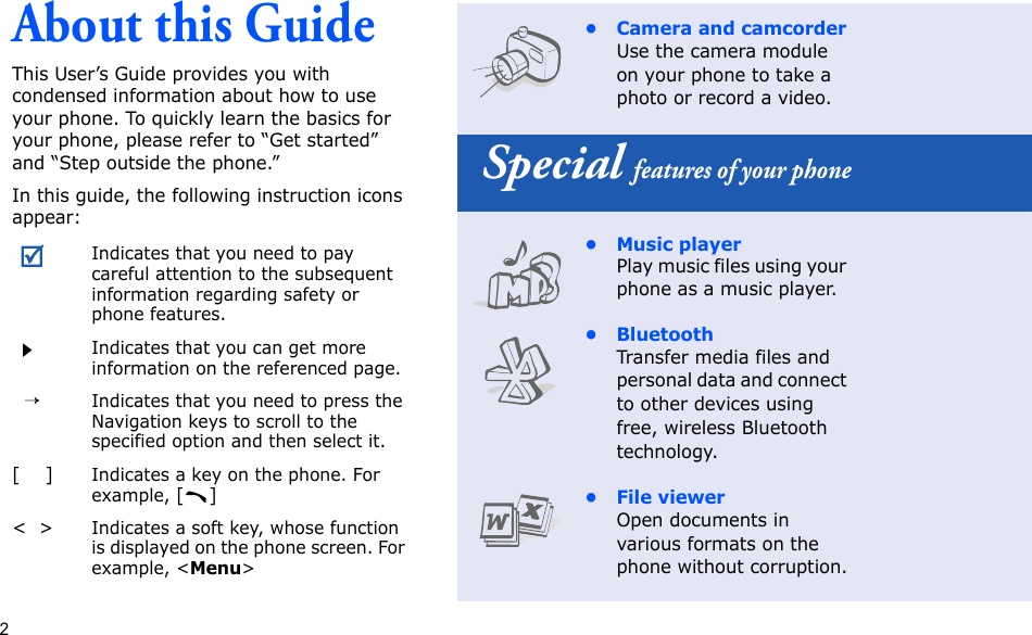 2About this GuideThis User’s Guide provides you with condensed information about how to use your phone. To quickly learn the basics for your phone, please refer to “Get started” and “Step outside the phone.”In this guide, the following instruction icons appear:Indicates that you need to pay careful attention to the subsequent information regarding safety or phone features.Indicates that you can get more information on the referenced page.  →Indicates that you need to press the Navigation keys to scroll to the specified option and then select it.[    ]Indicates a key on the phone. For example, []&lt;  &gt;Indicates a soft key, whose function is displayed on the phone screen. For example, &lt;Menu&gt;• Camera and camcorderUse the camera module on your phone to take a photo or record a video. Special features of your phone• Music playerPlay music files using your phone as a music player.•BluetoothTransfer media files and personal data and connect to other devices using free, wireless Bluetooth technology.• File viewerOpen documents in various formats on the phone without corruption.