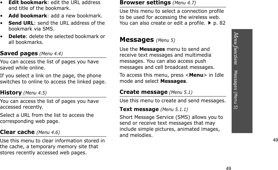 49Menu functions    Messages (Menu 5)49•Edit bookmark: edit the URL address and title of the bookmark.•Add bookmark: add a new bookmark.•Send URL: send the URL address of the bookmark via SMS.•Delete: delete the selected bookmark or all bookmarks.Saved pages (Menu 4.4)You can access the list of pages you have saved while online. If you select a link on the page, the phone switches to online to access the linked page.History (Menu 4.5)You can access the list of pages you have accessed recently.Select a URL from the list to access the corresponding web page. Clear cache (Menu 4.6)Use this menu to clear information stored in the cache, a temporary memory site that stores recently accessed web pages.Browser settings (Menu 4.7)Use this menu to select a connection profile to be used for accessing the wireless web. You can also create or edit a profile.p. 82Messages (Menu 5)Use the Messages menu to send and receive text messages and multimedia messages. You can also access push messages and cell broadcast messages.To access this menu, press &lt;Menu&gt; in Idle mode and select Messages.Create message (Menu 5.1)Use this menu to create and send messages.Text message (Menu 5.1.1)Short Message Service (SMS) allows you to send or receive text messages that may include simple pictures, animated images, and melodies.