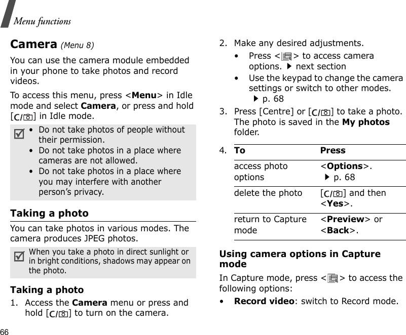 66Menu functionsCamera (Menu 8)You can use the camera module embedded in your phone to take photos and record videos.To access this menu, press &lt;Menu&gt; in Idle mode and select Camera, or press and hold [] in Idle mode.Taking a photoYou can take photos in various modes. The camera produces JPEG photos.Taking a photo1. Access the Camera menu or press and hold [] to turn on the camera.2. Make any desired adjustments.• Press &lt; &gt; to access camera options.next section• Use the keypad to change the camera settings or switch to other modes.p. 683. Press [Centre] or [] to take a photo. The photo is saved in the My photos folder.Using camera options in Capture modeIn Capture mode, press &lt; &gt; to access the following options:•Record video: switch to Record mode.•  Do not take photos of people without their permission.•  Do not take photos in a place where cameras are not allowed.•  Do not take photos in a place where you may interfere with another person’s privacy.When you take a photo in direct sunlight or in bright conditions, shadows may appear on the photo.4.To Pressaccess photo options&lt;Options&gt;.p. 68delete the photo [ ] and then &lt;Yes&gt;.return to Capture mode&lt;Preview&gt; or &lt;Back&gt;.