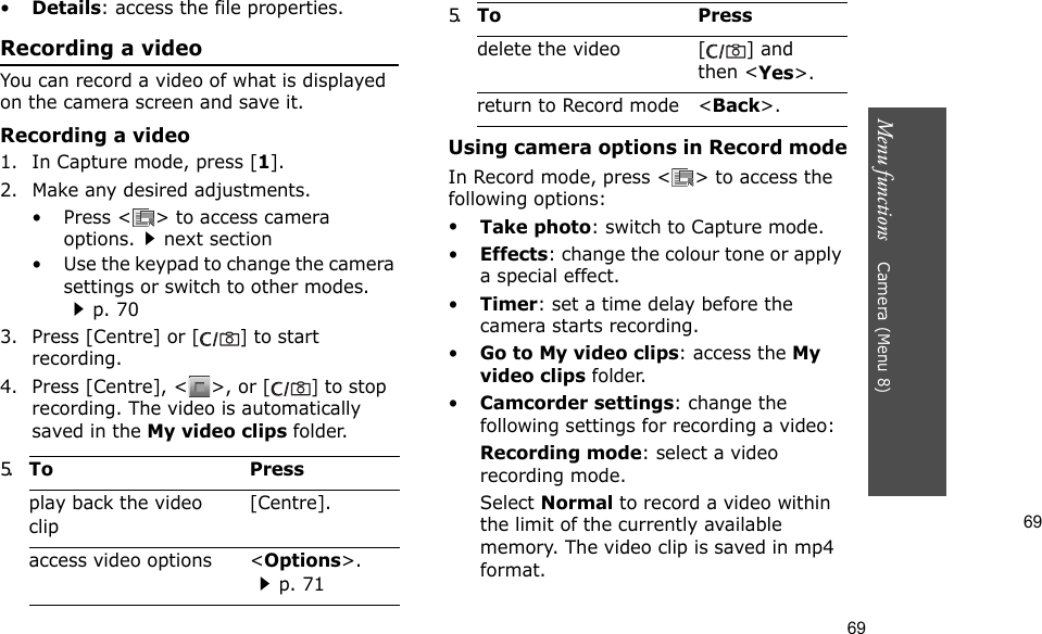 69Menu functions    Camera (Menu 8)69•Details: access the file properties.Recording a videoYou can record a video of what is displayed on the camera screen and save it.Recording a video1. In Capture mode, press [1].2. Make any desired adjustments.• Press &lt; &gt; to access camera options.next section• Use the keypad to change the camera settings or switch to other modes.p. 703. Press [Centre] or [] to start recording.4. Press [Centre], &lt; &gt;, or [] to stop recording. The video is automatically saved in the My video clips folder.Using camera options in Record modeIn Record mode, press &lt; &gt; to access the following options:•Take photo: switch to Capture mode.•Effects: change the colour tone or apply a special effect.•Timer: set a time delay before the camera starts recording.•Go to My video clips: access the My video clips folder.•Camcorder settings: change the following settings for recording a video:Recording mode: select a video recording mode.Select Normal to record a video within the limit of the currently available memory. The video clip is saved in mp4 format.5.To Pressplay back the video clip[Centre].access video options &lt;Options&gt;.p. 71delete the video [ ] and then &lt;Yes&gt;.return to Record mode &lt;Back&gt;.5.To Press