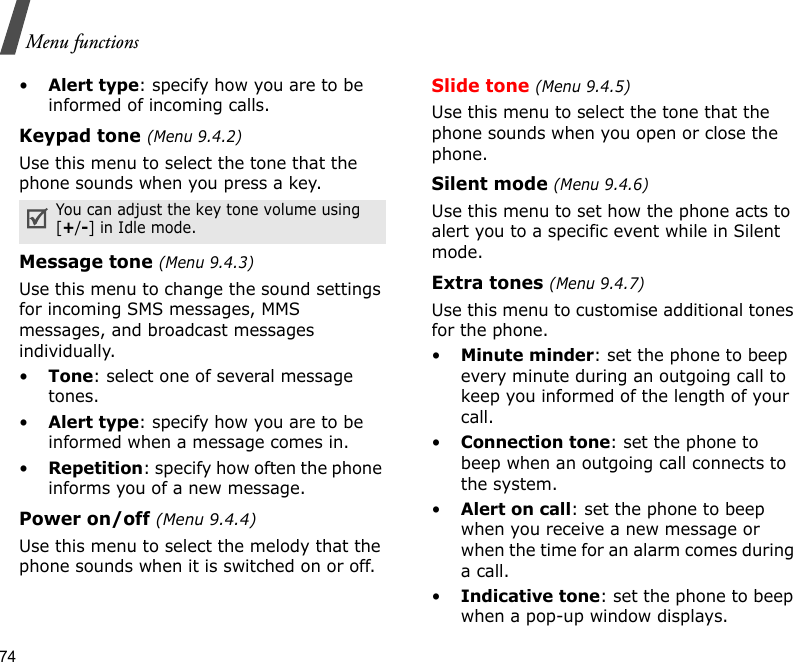 74Menu functions•Alert type: specify how you are to be informed of incoming calls.Keypad tone (Menu 9.4.2)Use this menu to select the tone that the phone sounds when you press a key.Message tone (Menu 9.4.3) Use this menu to change the sound settings for incoming SMS messages, MMS messages, and broadcast messages individually. •Tone: select one of several message tones. •Alert type: specify how you are to be informed when a message comes in. •Repetition: specify how often the phone informs you of a new message.Power on/off (Menu 9.4.4)Use this menu to select the melody that the phone sounds when it is switched on or off. Slide tone (Menu 9.4.5)Use this menu to select the tone that the phone sounds when you open or close the phone. Silent mode (Menu 9.4.6)Use this menu to set how the phone acts to alert you to a specific event while in Silent mode. Extra tones (Menu 9.4.7) Use this menu to customise additional tones for the phone. •Minute minder: set the phone to beep every minute during an outgoing call to keep you informed of the length of your call.•Connection tone: set the phone to beep when an outgoing call connects to the system.•Alert on call: set the phone to beep when you receive a new message or when the time for an alarm comes during a call.•Indicative tone: set the phone to beep when a pop-up window displays.You can adjust the key tone volume using [+/-] in Idle mode.