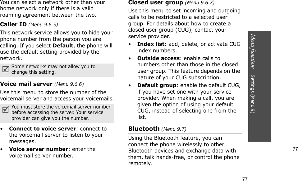 77Menu functions    Settings (Menu 9)77You can select a network other than your home network only if there is a valid roaming agreement between the two.Caller ID (Menu 9.6.5)This network service allows you to hide your phone number from the person you are calling. If you select Default, the phone will use the default setting provided by the network.Voice mail server (Menu 9.6.6)Use this menu to store the number of the voicemail server and access your voicemails.•Connect to voice server: connect to the voicemail server to listen to your messages.•Voice server number: enter the voicemail server number.Closed user group (Menu 9.6.7)Use this menu to set incoming and outgoing calls to be restricted to a selected user group. For details about how to create a closed user group (CUG), contact your service provider.•Index list: add, delete, or activate CUG index numbers. •Outside access: enable calls to numbers other than those in the closed user group. This feature depends on the nature of your CUG subscription.•Default group: enable the default CUG, if you have set one with your service provider. When making a call, you are given the option of using your default CUG, instead of selecting one from the list.Bluetooth (Menu 9.7) Using the Bluetooth feature, you can connect the phone wirelessly to other Bluetooth devices and exchange data with them, talk hands-free, or control the phone remotely.Some networks may not allow you to change this setting.You must store the voicemail server number before accessing the server. Your service provider can give you the number.