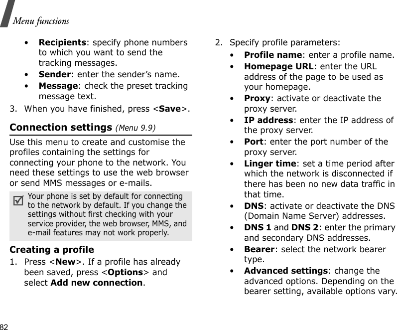 82Menu functions•Recipients: specify phone numbers to which you want to send the tracking messages.•Sender: enter the sender’s name.•Message: check the preset tracking message text.3. When you have finished, press &lt;Save&gt;.Connection settings (Menu 9.9)Use this menu to create and customise the profiles containing the settings for connecting your phone to the network. You need these settings to use the web browser or send MMS messages or e-mails.Creating a profile1. Press &lt;New&gt;. If a profile has already been saved, press &lt;Options&gt; and select Add new connection.2. Specify profile parameters: •Profile name: enter a profile name.•Homepage URL: enter the URL address of the page to be used as your homepage.•Proxy: activate or deactivate the proxy server.•IP address: enter the IP address of the proxy server.•Port: enter the port number of the proxy server.•Linger time: set a time period after which the network is disconnected if there has been no new data traffic in that time.•DNS: activate or deactivate the DNS (Domain Name Server) addresses. •DNS 1 and DNS 2: enter the primary and secondary DNS addresses.•Bearer: select the network bearer type.•Advanced settings: change the advanced options. Depending on the bearer setting, available options vary.Your phone is set by default for connecting to the network by default. If you change the settings without first checking with your service provider, the web browser, MMS, and e-mail features may not work properly.