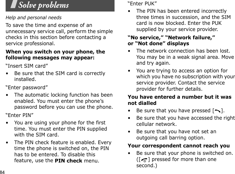 84Solve problemsHelp and personal needsTo save the time and expense of an unnecessary service call, perform the simple checks in this section before contacting a service professional.When you switch on your phone, the following messages may appear:“Insert SIM card”• Be sure that the SIM card is correctly installed.“Enter password”• The automatic locking function has been enabled. You must enter the phone’s password before you can use the phone.“Enter PIN”• You are using your phone for the first time. You must enter the PIN supplied with the SIM card.• The PIN check feature is enabled. Every time the phone is switched on, the PIN has to be entered. To disable this feature, use the PIN check menu.“Enter PUK”• The PIN has been entered incorrectly three times in succession, and the SIM card is now blocked. Enter the PUK supplied by your service provider.“No service,” “Network failure,” or “Not done” displays• The network connection has been lost. You may be in a weak signal area. Move and try again.• You are trying to access an option for which you have no subscription with your service provider. Contact the service provider for further details.You have entered a number but it was not dialled• Be sure that you have pressed [ ].• Be sure that you have accessed the right cellular network.• Be sure that you have not set an outgoing call barring option.Your correspondent cannot reach you• Be sure that your phone is switched on. ([ ] pressed for more than one second.)