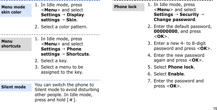 151. In Idle mode, press &lt;Menu&gt; and select Settings → Display settings → Skin.2. Select a color pattern.1. In Idle mode, press &lt;Menu&gt; and select Settings → Phone settings → Shortcuts.2. Select a key.3. Select a menu to be assigned to the key.You can switch the phone to Silent mode to avoid disturbing other people. In Idle mode, press and hold [ ].Menu mode skin colorMenu shortcutsSilent mode1. In Idle mode, press &lt;Menu&gt; and select Settings → Security → Change password.2. Enter the default password, 00000000, and press &lt;OK&gt;.3. Enter a new 4- to 8-digit password and press &lt;OK&gt;.4. Enter the new password again and press &lt;OK&gt;.5. Select Phone lock.6. Select Enable.7. Enter the password and press &lt;OK&gt;.Phone lock