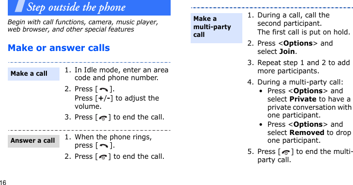 16Step outside the phoneBegin with call functions, camera, music player, web browser, and other special featuresMake or answer calls1. In Idle mode, enter an area code and phone number.2. Press [ ].Press [+/-] to adjust the volume.3. Press [ ] to end the call.1. When the phone rings, press [ ].2. Press [ ] to end the call.Make a callAnswer a call1. During a call, call the second participant.The first call is put on hold.2. Press &lt;Options&gt; and select Join.3. Repeat step 1 and 2 to add more participants.4. During a multi-party call:•Press &lt;Options&gt; and select Private to have a private conversation with one participant. •Press &lt;Options&gt; and select Removed to drop one participant.5. Press [ ] to end the multi-party call.Make a multi-party call